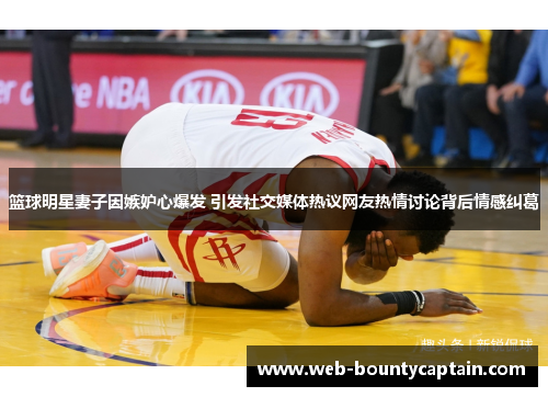篮球明星妻子因嫉妒心爆发 引发社交媒体热议网友热情讨论背后情感纠葛