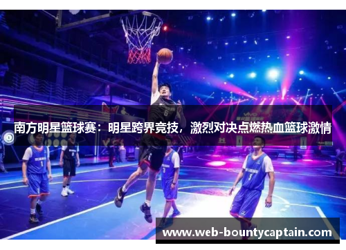 南方明星篮球赛：明星跨界竞技，激烈对决点燃热血篮球激情