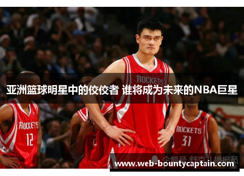亚洲篮球明星中的佼佼者 谁将成为未来的NBA巨星
