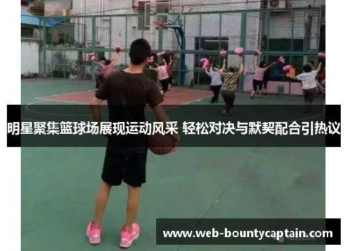 明星聚集篮球场展现运动风采 轻松对决与默契配合引热议