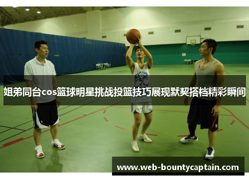 姐弟同台cos篮球明星挑战投篮技巧展现默契搭档精彩瞬间