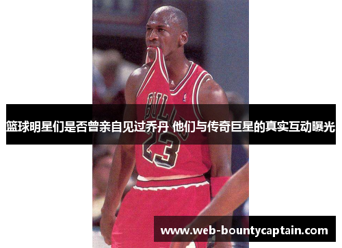 篮球明星们是否曾亲自见过乔丹 他们与传奇巨星的真实互动曝光