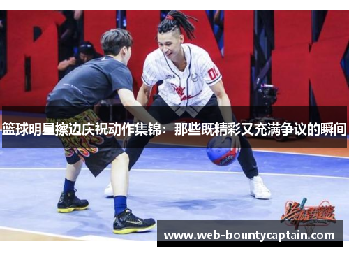 篮球明星擦边庆祝动作集锦：那些既精彩又充满争议的瞬间
