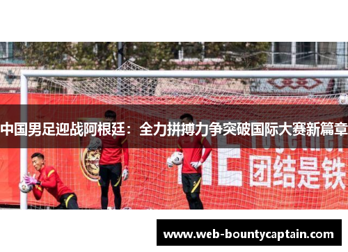 中国男足迎战阿根廷：全力拼搏力争突破国际大赛新篇章