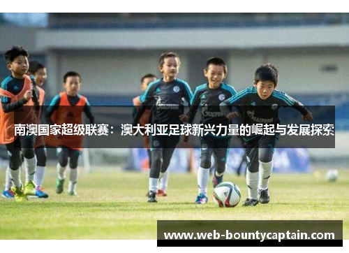 南澳国家超级联赛：澳大利亚足球新兴力量的崛起与发展探索